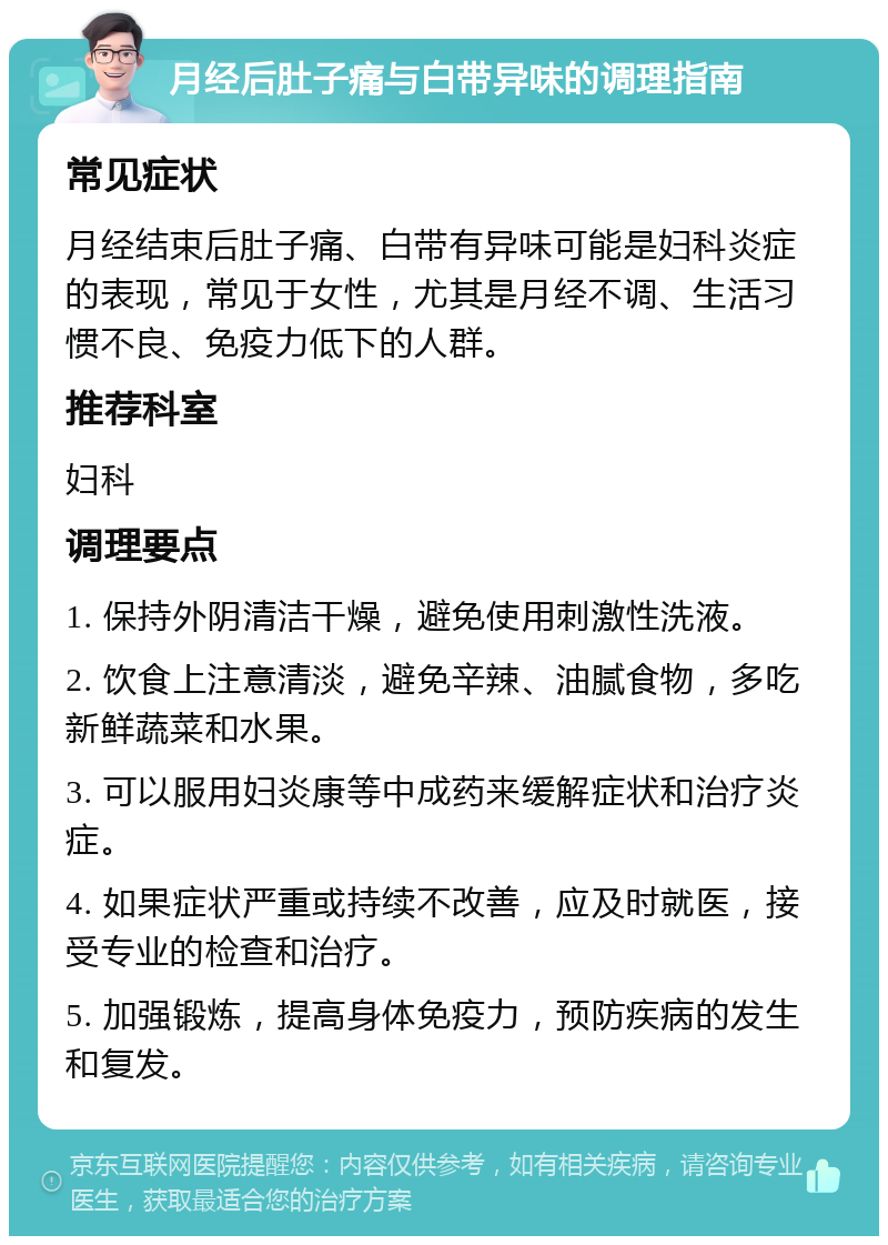 月经后肚子痛与白带异味的调理指南 常见症状 月经结束后肚子痛、白带有异味可能是妇科炎症的表现，常见于女性，尤其是月经不调、生活习惯不良、免疫力低下的人群。 推荐科室 妇科 调理要点 1. 保持外阴清洁干燥，避免使用刺激性洗液。 2. 饮食上注意清淡，避免辛辣、油腻食物，多吃新鲜蔬菜和水果。 3. 可以服用妇炎康等中成药来缓解症状和治疗炎症。 4. 如果症状严重或持续不改善，应及时就医，接受专业的检查和治疗。 5. 加强锻炼，提高身体免疫力，预防疾病的发生和复发。