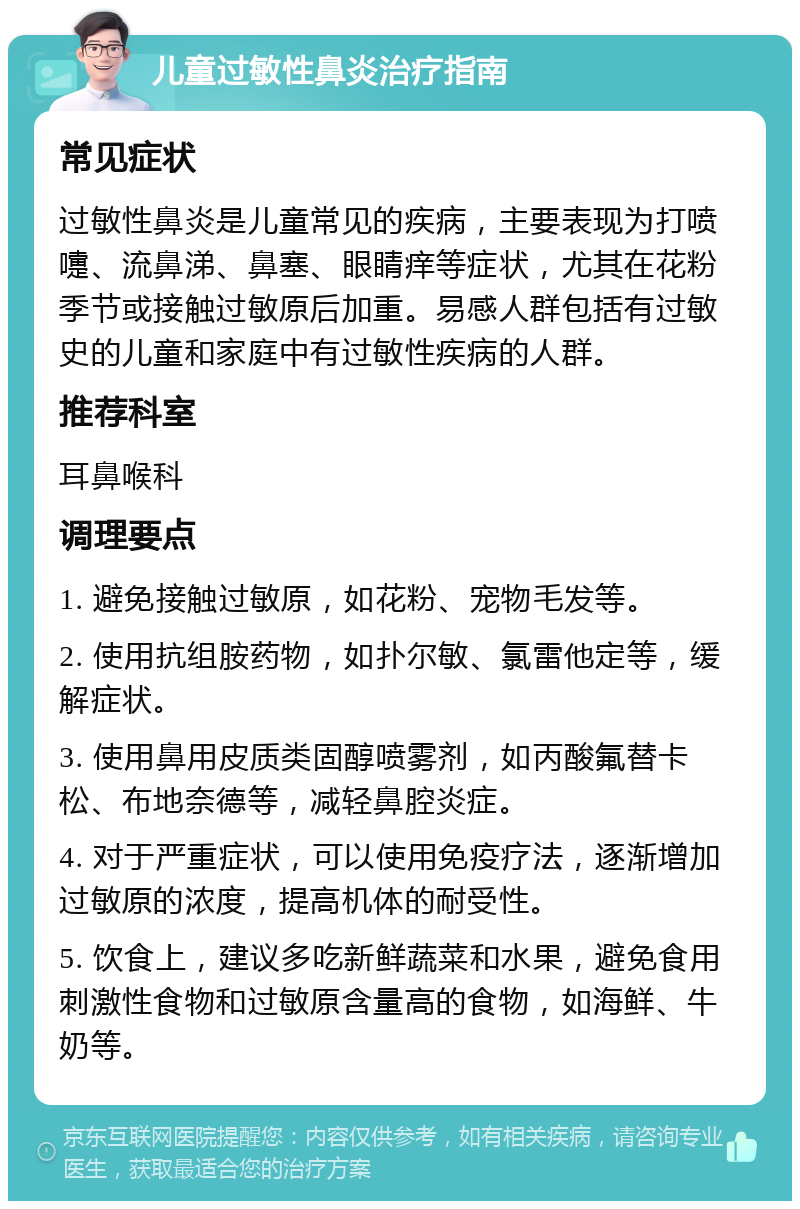 儿童过敏性鼻炎治疗指南 常见症状 过敏性鼻炎是儿童常见的疾病，主要表现为打喷嚏、流鼻涕、鼻塞、眼睛痒等症状，尤其在花粉季节或接触过敏原后加重。易感人群包括有过敏史的儿童和家庭中有过敏性疾病的人群。 推荐科室 耳鼻喉科 调理要点 1. 避免接触过敏原，如花粉、宠物毛发等。 2. 使用抗组胺药物，如扑尔敏、氯雷他定等，缓解症状。 3. 使用鼻用皮质类固醇喷雾剂，如丙酸氟替卡松、布地奈德等，减轻鼻腔炎症。 4. 对于严重症状，可以使用免疫疗法，逐渐增加过敏原的浓度，提高机体的耐受性。 5. 饮食上，建议多吃新鲜蔬菜和水果，避免食用刺激性食物和过敏原含量高的食物，如海鲜、牛奶等。