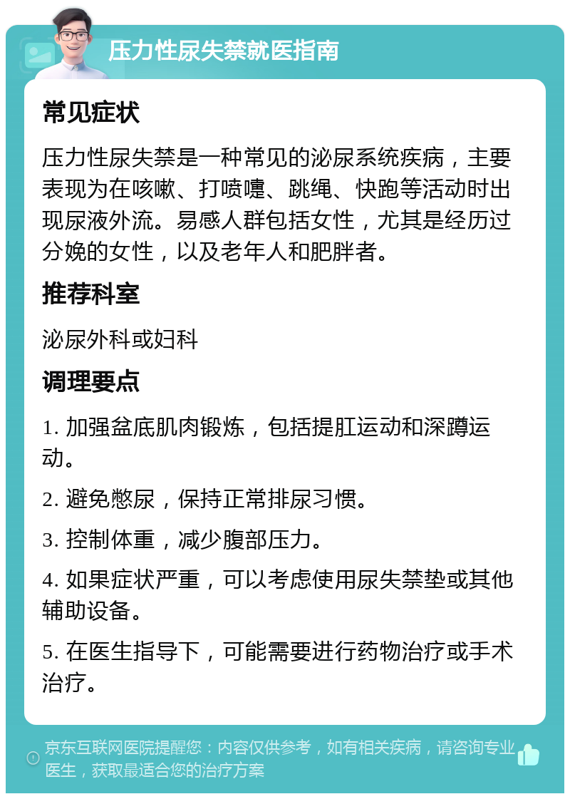 压力性尿失禁就医指南 常见症状 压力性尿失禁是一种常见的泌尿系统疾病，主要表现为在咳嗽、打喷嚏、跳绳、快跑等活动时出现尿液外流。易感人群包括女性，尤其是经历过分娩的女性，以及老年人和肥胖者。 推荐科室 泌尿外科或妇科 调理要点 1. 加强盆底肌肉锻炼，包括提肛运动和深蹲运动。 2. 避免憋尿，保持正常排尿习惯。 3. 控制体重，减少腹部压力。 4. 如果症状严重，可以考虑使用尿失禁垫或其他辅助设备。 5. 在医生指导下，可能需要进行药物治疗或手术治疗。