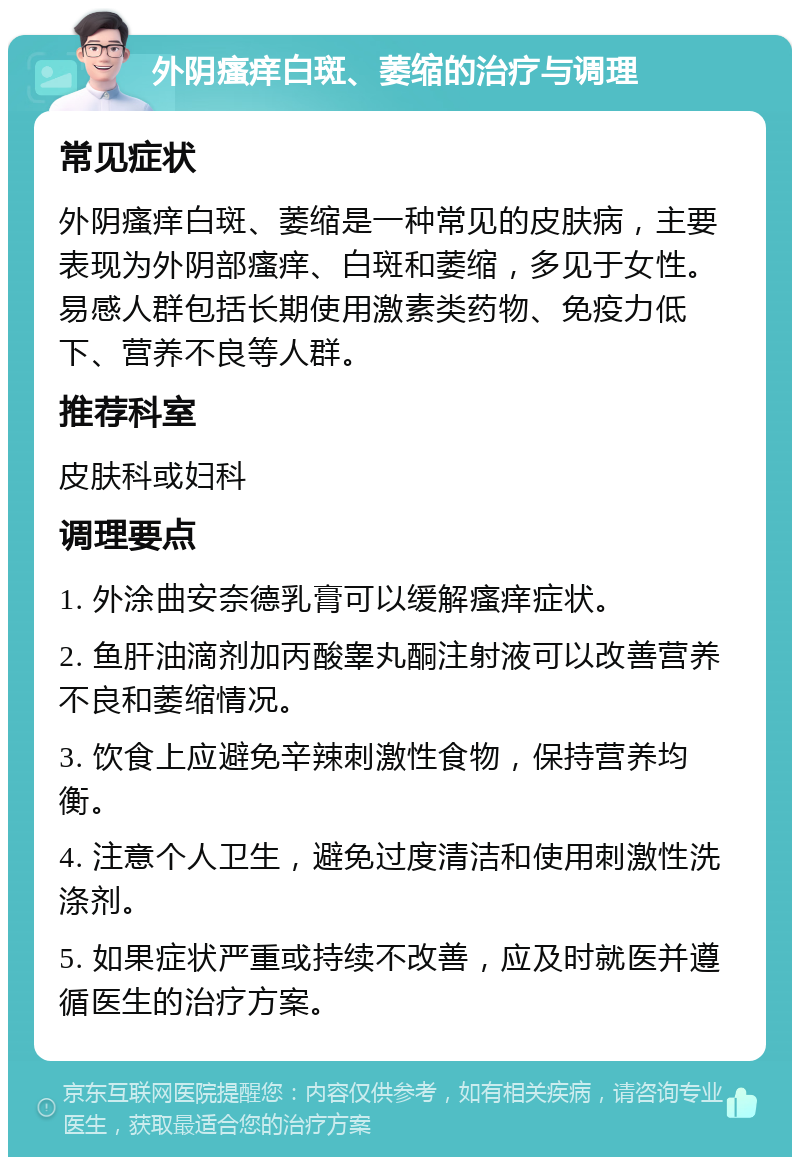 外阴瘙痒白斑、萎缩的治疗与调理 常见症状 外阴瘙痒白斑、萎缩是一种常见的皮肤病，主要表现为外阴部瘙痒、白斑和萎缩，多见于女性。易感人群包括长期使用激素类药物、免疫力低下、营养不良等人群。 推荐科室 皮肤科或妇科 调理要点 1. 外涂曲安奈德乳膏可以缓解瘙痒症状。 2. 鱼肝油滴剂加丙酸睾丸酮注射液可以改善营养不良和萎缩情况。 3. 饮食上应避免辛辣刺激性食物，保持营养均衡。 4. 注意个人卫生，避免过度清洁和使用刺激性洗涤剂。 5. 如果症状严重或持续不改善，应及时就医并遵循医生的治疗方案。