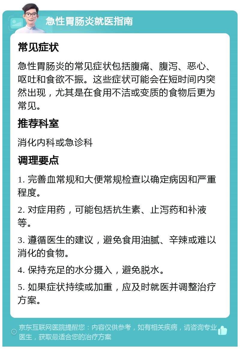 急性胃肠炎就医指南 常见症状 急性胃肠炎的常见症状包括腹痛、腹泻、恶心、呕吐和食欲不振。这些症状可能会在短时间内突然出现，尤其是在食用不洁或变质的食物后更为常见。 推荐科室 消化内科或急诊科 调理要点 1. 完善血常规和大便常规检查以确定病因和严重程度。 2. 对症用药，可能包括抗生素、止泻药和补液等。 3. 遵循医生的建议，避免食用油腻、辛辣或难以消化的食物。 4. 保持充足的水分摄入，避免脱水。 5. 如果症状持续或加重，应及时就医并调整治疗方案。