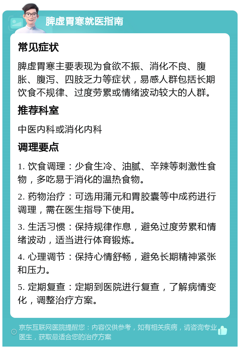 脾虚胃寒就医指南 常见症状 脾虚胃寒主要表现为食欲不振、消化不良、腹胀、腹泻、四肢乏力等症状，易感人群包括长期饮食不规律、过度劳累或情绪波动较大的人群。 推荐科室 中医内科或消化内科 调理要点 1. 饮食调理：少食生冷、油腻、辛辣等刺激性食物，多吃易于消化的温热食物。 2. 药物治疗：可选用蒲元和胃胶囊等中成药进行调理，需在医生指导下使用。 3. 生活习惯：保持规律作息，避免过度劳累和情绪波动，适当进行体育锻炼。 4. 心理调节：保持心情舒畅，避免长期精神紧张和压力。 5. 定期复查：定期到医院进行复查，了解病情变化，调整治疗方案。