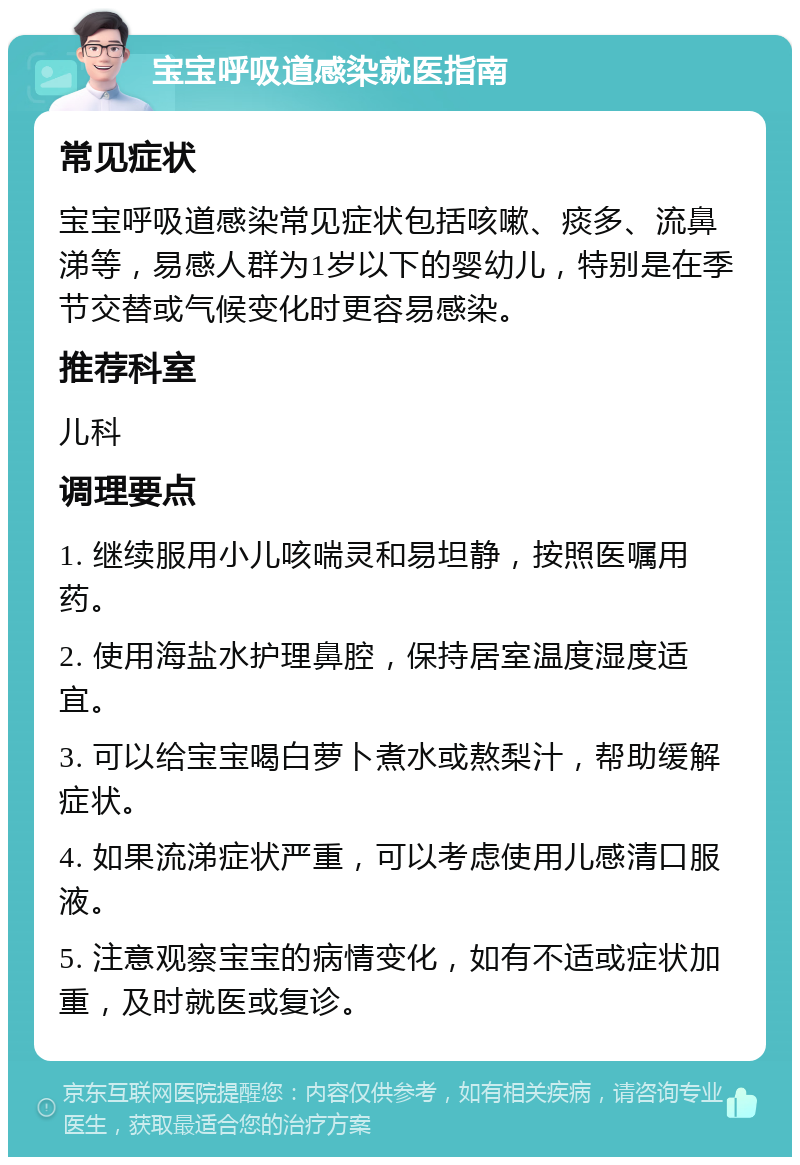 宝宝呼吸道感染就医指南 常见症状 宝宝呼吸道感染常见症状包括咳嗽、痰多、流鼻涕等，易感人群为1岁以下的婴幼儿，特别是在季节交替或气候变化时更容易感染。 推荐科室 儿科 调理要点 1. 继续服用小儿咳喘灵和易坦静，按照医嘱用药。 2. 使用海盐水护理鼻腔，保持居室温度湿度适宜。 3. 可以给宝宝喝白萝卜煮水或熬梨汁，帮助缓解症状。 4. 如果流涕症状严重，可以考虑使用儿感清口服液。 5. 注意观察宝宝的病情变化，如有不适或症状加重，及时就医或复诊。