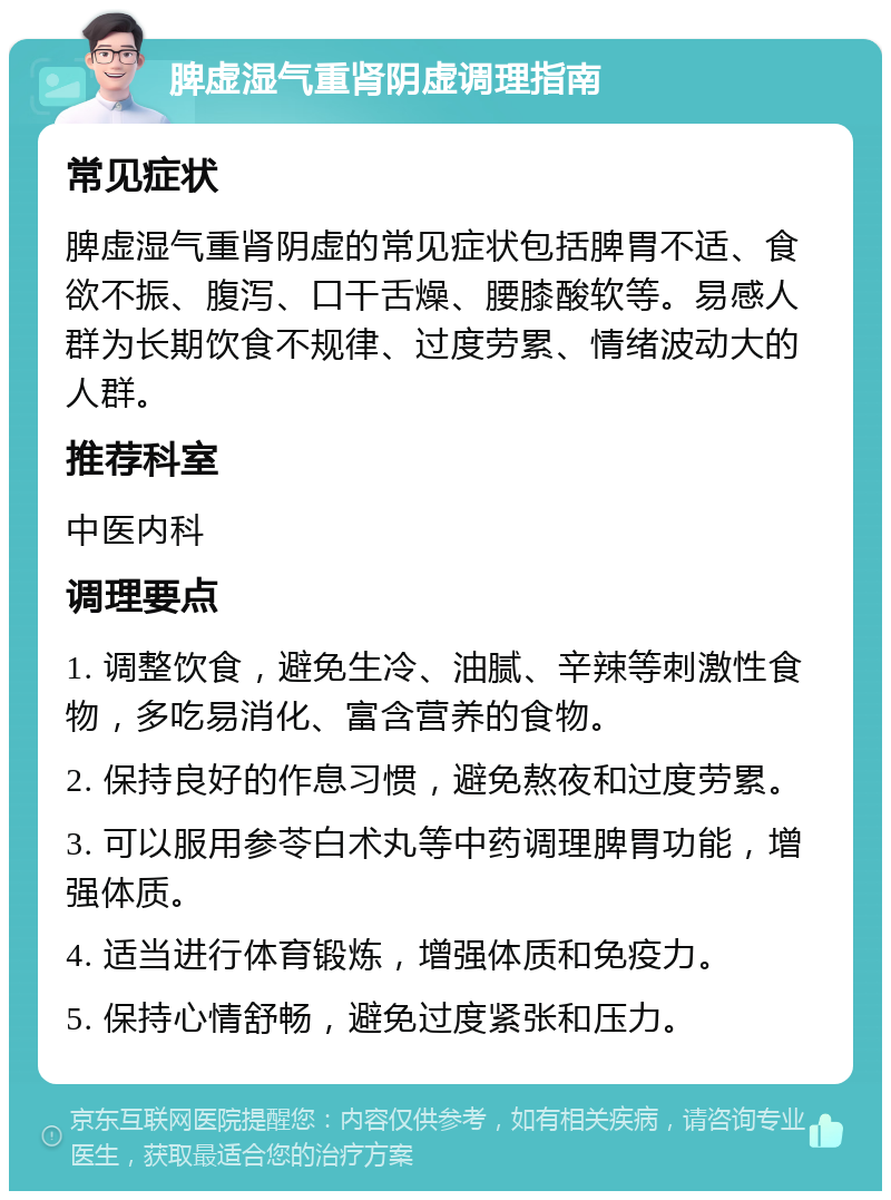 脾虚湿气重肾阴虚调理指南 常见症状 脾虚湿气重肾阴虚的常见症状包括脾胃不适、食欲不振、腹泻、口干舌燥、腰膝酸软等。易感人群为长期饮食不规律、过度劳累、情绪波动大的人群。 推荐科室 中医内科 调理要点 1. 调整饮食，避免生冷、油腻、辛辣等刺激性食物，多吃易消化、富含营养的食物。 2. 保持良好的作息习惯，避免熬夜和过度劳累。 3. 可以服用参苓白术丸等中药调理脾胃功能，增强体质。 4. 适当进行体育锻炼，增强体质和免疫力。 5. 保持心情舒畅，避免过度紧张和压力。