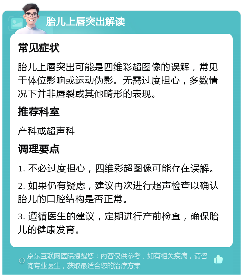 胎儿上唇突出解读 常见症状 胎儿上唇突出可能是四维彩超图像的误解，常见于体位影响或运动伪影。无需过度担心，多数情况下并非唇裂或其他畸形的表现。 推荐科室 产科或超声科 调理要点 1. 不必过度担心，四维彩超图像可能存在误解。 2. 如果仍有疑虑，建议再次进行超声检查以确认胎儿的口腔结构是否正常。 3. 遵循医生的建议，定期进行产前检查，确保胎儿的健康发育。