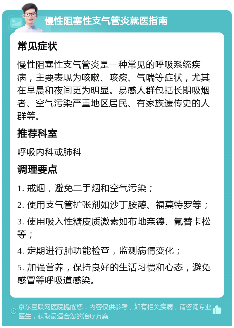 慢性阻塞性支气管炎就医指南 常见症状 慢性阻塞性支气管炎是一种常见的呼吸系统疾病，主要表现为咳嗽、咳痰、气喘等症状，尤其在早晨和夜间更为明显。易感人群包括长期吸烟者、空气污染严重地区居民、有家族遗传史的人群等。 推荐科室 呼吸内科或肺科 调理要点 1. 戒烟，避免二手烟和空气污染； 2. 使用支气管扩张剂如沙丁胺醇、福莫特罗等； 3. 使用吸入性糖皮质激素如布地奈德、氟替卡松等； 4. 定期进行肺功能检查，监测病情变化； 5. 加强营养，保持良好的生活习惯和心态，避免感冒等呼吸道感染。