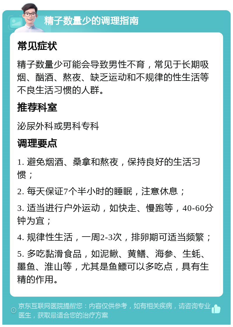 精子数量少的调理指南 常见症状 精子数量少可能会导致男性不育，常见于长期吸烟、酗酒、熬夜、缺乏运动和不规律的性生活等不良生活习惯的人群。 推荐科室 泌尿外科或男科专科 调理要点 1. 避免烟酒、桑拿和熬夜，保持良好的生活习惯； 2. 每天保证7个半小时的睡眠，注意休息； 3. 适当进行户外运动，如快走、慢跑等，40-60分钟为宜； 4. 规律性生活，一周2-3次，排卵期可适当频繁； 5. 多吃黏滑食品，如泥鳅、黄鳝、海参、生蚝、墨鱼、淮山等，尤其是鱼鳔可以多吃点，具有生精的作用。