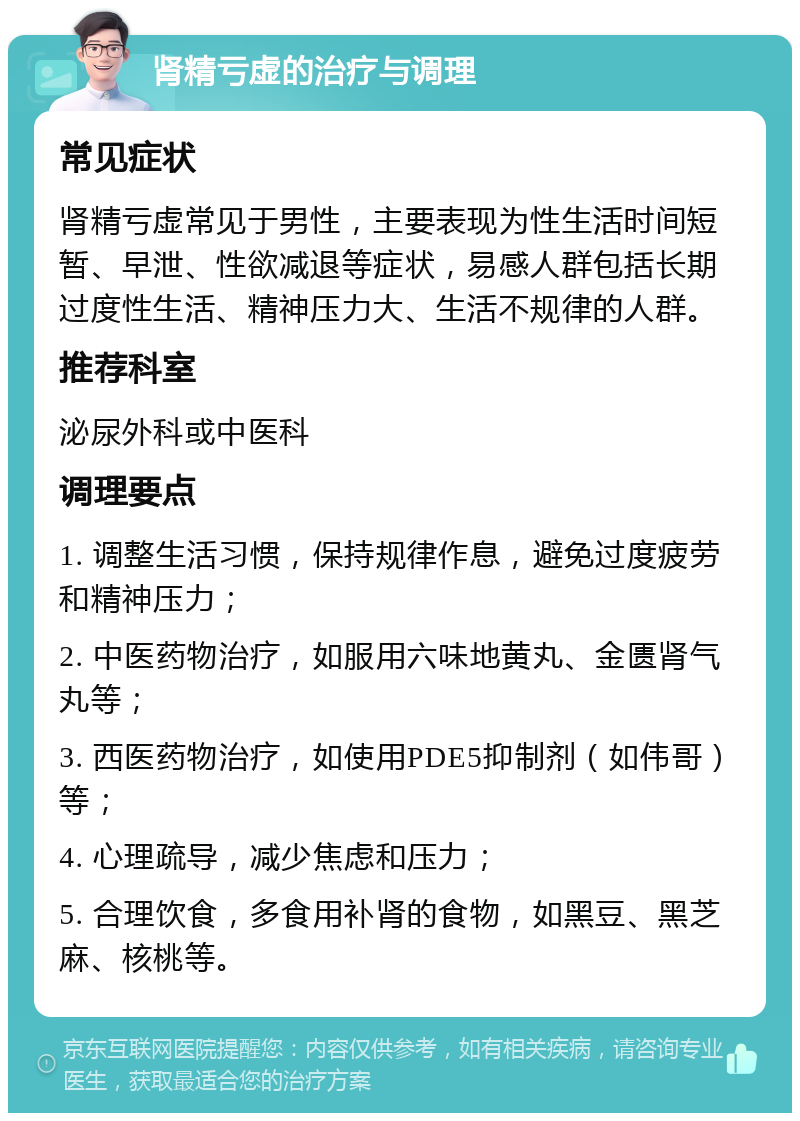 肾精亏虚的治疗与调理 常见症状 肾精亏虚常见于男性，主要表现为性生活时间短暂、早泄、性欲减退等症状，易感人群包括长期过度性生活、精神压力大、生活不规律的人群。 推荐科室 泌尿外科或中医科 调理要点 1. 调整生活习惯，保持规律作息，避免过度疲劳和精神压力； 2. 中医药物治疗，如服用六味地黄丸、金匮肾气丸等； 3. 西医药物治疗，如使用PDE5抑制剂（如伟哥）等； 4. 心理疏导，减少焦虑和压力； 5. 合理饮食，多食用补肾的食物，如黑豆、黑芝麻、核桃等。