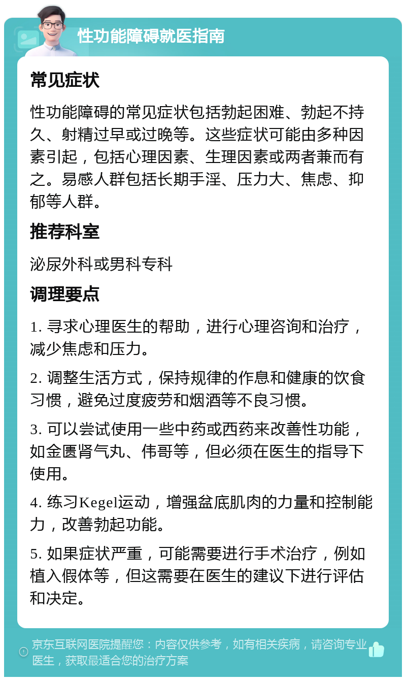 性功能障碍就医指南 常见症状 性功能障碍的常见症状包括勃起困难、勃起不持久、射精过早或过晚等。这些症状可能由多种因素引起，包括心理因素、生理因素或两者兼而有之。易感人群包括长期手淫、压力大、焦虑、抑郁等人群。 推荐科室 泌尿外科或男科专科 调理要点 1. 寻求心理医生的帮助，进行心理咨询和治疗，减少焦虑和压力。 2. 调整生活方式，保持规律的作息和健康的饮食习惯，避免过度疲劳和烟酒等不良习惯。 3. 可以尝试使用一些中药或西药来改善性功能，如金匮肾气丸、伟哥等，但必须在医生的指导下使用。 4. 练习Kegel运动，增强盆底肌肉的力量和控制能力，改善勃起功能。 5. 如果症状严重，可能需要进行手术治疗，例如植入假体等，但这需要在医生的建议下进行评估和决定。