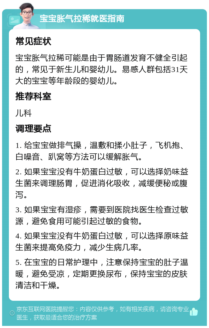 宝宝胀气拉稀就医指南 常见症状 宝宝胀气拉稀可能是由于胃肠道发育不健全引起的，常见于新生儿和婴幼儿。易感人群包括31天大的宝宝等年龄段的婴幼儿。 推荐科室 儿科 调理要点 1. 给宝宝做排气操，温敷和揉小肚子，飞机抱、白噪音、趴窝等方法可以缓解胀气。 2. 如果宝宝没有牛奶蛋白过敏，可以选择奶味益生菌来调理肠胃，促进消化吸收，减缓便秘或腹泻。 3. 如果宝宝有湿疹，需要到医院找医生检查过敏源，避免食用可能引起过敏的食物。 4. 如果宝宝没有牛奶蛋白过敏，可以选择原味益生菌来提高免疫力，减少生病几率。 5. 在宝宝的日常护理中，注意保持宝宝的肚子温暖，避免受凉，定期更换尿布，保持宝宝的皮肤清洁和干燥。