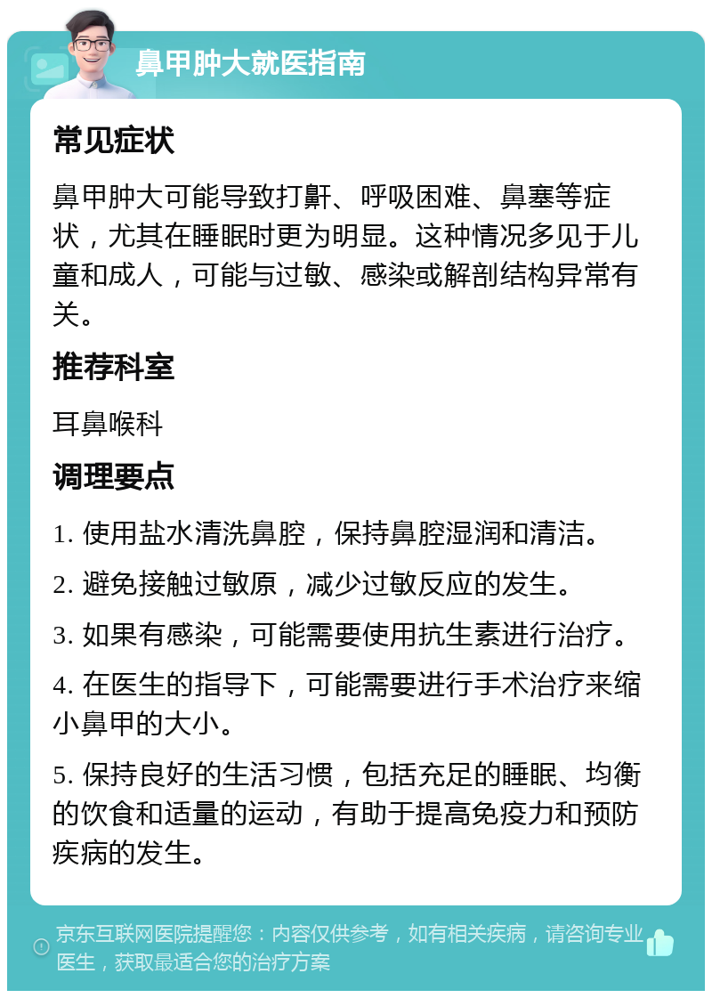 鼻甲肿大就医指南 常见症状 鼻甲肿大可能导致打鼾、呼吸困难、鼻塞等症状，尤其在睡眠时更为明显。这种情况多见于儿童和成人，可能与过敏、感染或解剖结构异常有关。 推荐科室 耳鼻喉科 调理要点 1. 使用盐水清洗鼻腔，保持鼻腔湿润和清洁。 2. 避免接触过敏原，减少过敏反应的发生。 3. 如果有感染，可能需要使用抗生素进行治疗。 4. 在医生的指导下，可能需要进行手术治疗来缩小鼻甲的大小。 5. 保持良好的生活习惯，包括充足的睡眠、均衡的饮食和适量的运动，有助于提高免疫力和预防疾病的发生。