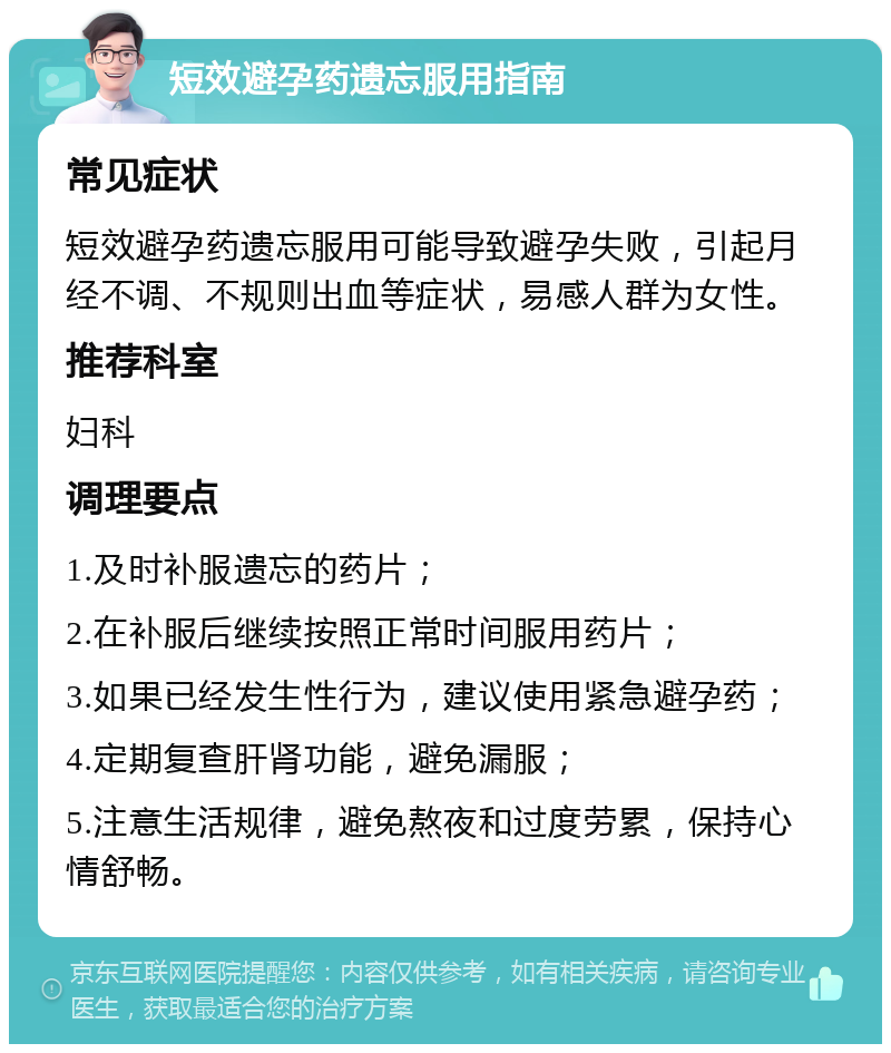 短效避孕药遗忘服用指南 常见症状 短效避孕药遗忘服用可能导致避孕失败，引起月经不调、不规则出血等症状，易感人群为女性。 推荐科室 妇科 调理要点 1.及时补服遗忘的药片； 2.在补服后继续按照正常时间服用药片； 3.如果已经发生性行为，建议使用紧急避孕药； 4.定期复查肝肾功能，避免漏服； 5.注意生活规律，避免熬夜和过度劳累，保持心情舒畅。