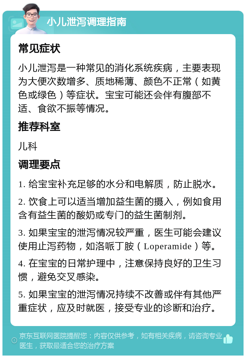 小儿泄泻调理指南 常见症状 小儿泄泻是一种常见的消化系统疾病，主要表现为大便次数增多、质地稀薄、颜色不正常（如黄色或绿色）等症状。宝宝可能还会伴有腹部不适、食欲不振等情况。 推荐科室 儿科 调理要点 1. 给宝宝补充足够的水分和电解质，防止脱水。 2. 饮食上可以适当增加益生菌的摄入，例如食用含有益生菌的酸奶或专门的益生菌制剂。 3. 如果宝宝的泄泻情况较严重，医生可能会建议使用止泻药物，如洛哌丁胺（Loperamide）等。 4. 在宝宝的日常护理中，注意保持良好的卫生习惯，避免交叉感染。 5. 如果宝宝的泄泻情况持续不改善或伴有其他严重症状，应及时就医，接受专业的诊断和治疗。