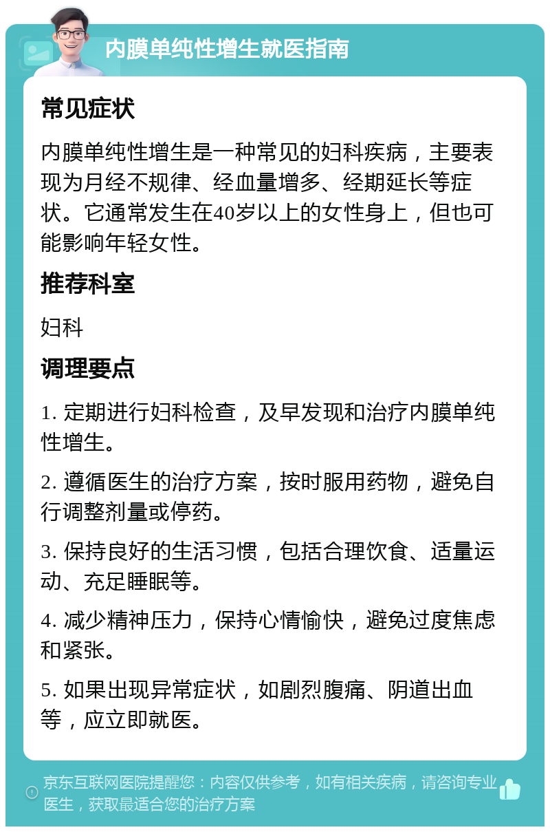 内膜单纯性增生就医指南 常见症状 内膜单纯性增生是一种常见的妇科疾病，主要表现为月经不规律、经血量增多、经期延长等症状。它通常发生在40岁以上的女性身上，但也可能影响年轻女性。 推荐科室 妇科 调理要点 1. 定期进行妇科检查，及早发现和治疗内膜单纯性增生。 2. 遵循医生的治疗方案，按时服用药物，避免自行调整剂量或停药。 3. 保持良好的生活习惯，包括合理饮食、适量运动、充足睡眠等。 4. 减少精神压力，保持心情愉快，避免过度焦虑和紧张。 5. 如果出现异常症状，如剧烈腹痛、阴道出血等，应立即就医。