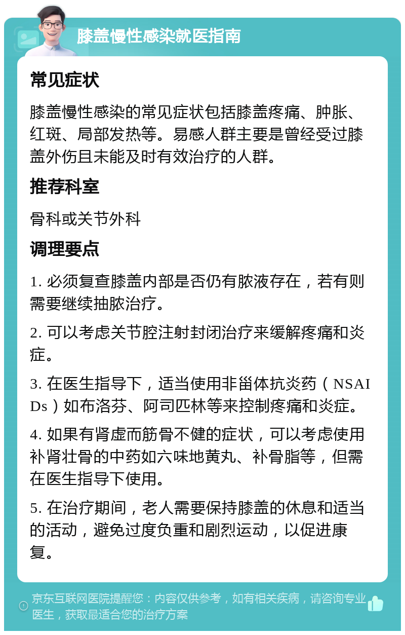 膝盖慢性感染就医指南 常见症状 膝盖慢性感染的常见症状包括膝盖疼痛、肿胀、红斑、局部发热等。易感人群主要是曾经受过膝盖外伤且未能及时有效治疗的人群。 推荐科室 骨科或关节外科 调理要点 1. 必须复查膝盖内部是否仍有脓液存在，若有则需要继续抽脓治疗。 2. 可以考虑关节腔注射封闭治疗来缓解疼痛和炎症。 3. 在医生指导下，适当使用非甾体抗炎药（NSAIDs）如布洛芬、阿司匹林等来控制疼痛和炎症。 4. 如果有肾虚而筋骨不健的症状，可以考虑使用补肾壮骨的中药如六味地黄丸、补骨脂等，但需在医生指导下使用。 5. 在治疗期间，老人需要保持膝盖的休息和适当的活动，避免过度负重和剧烈运动，以促进康复。