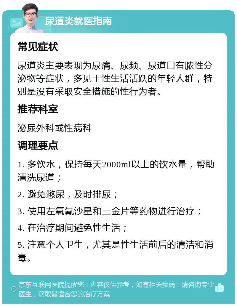 尿道炎就医指南 常见症状 尿道炎主要表现为尿痛、尿频、尿道口有脓性分泌物等症状，多见于性生活活跃的年轻人群，特别是没有采取安全措施的性行为者。 推荐科室 泌尿外科或性病科 调理要点 1. 多饮水，保持每天2000ml以上的饮水量，帮助清洗尿道； 2. 避免憋尿，及时排尿； 3. 使用左氧氟沙星和三金片等药物进行治疗； 4. 在治疗期间避免性生活； 5. 注意个人卫生，尤其是性生活前后的清洁和消毒。