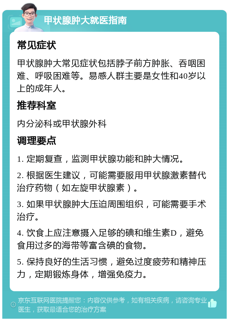 甲状腺肿大就医指南 常见症状 甲状腺肿大常见症状包括脖子前方肿胀、吞咽困难、呼吸困难等。易感人群主要是女性和40岁以上的成年人。 推荐科室 内分泌科或甲状腺外科 调理要点 1. 定期复查，监测甲状腺功能和肿大情况。 2. 根据医生建议，可能需要服用甲状腺激素替代治疗药物（如左旋甲状腺素）。 3. 如果甲状腺肿大压迫周围组织，可能需要手术治疗。 4. 饮食上应注意摄入足够的碘和维生素D，避免食用过多的海带等富含碘的食物。 5. 保持良好的生活习惯，避免过度疲劳和精神压力，定期锻炼身体，增强免疫力。