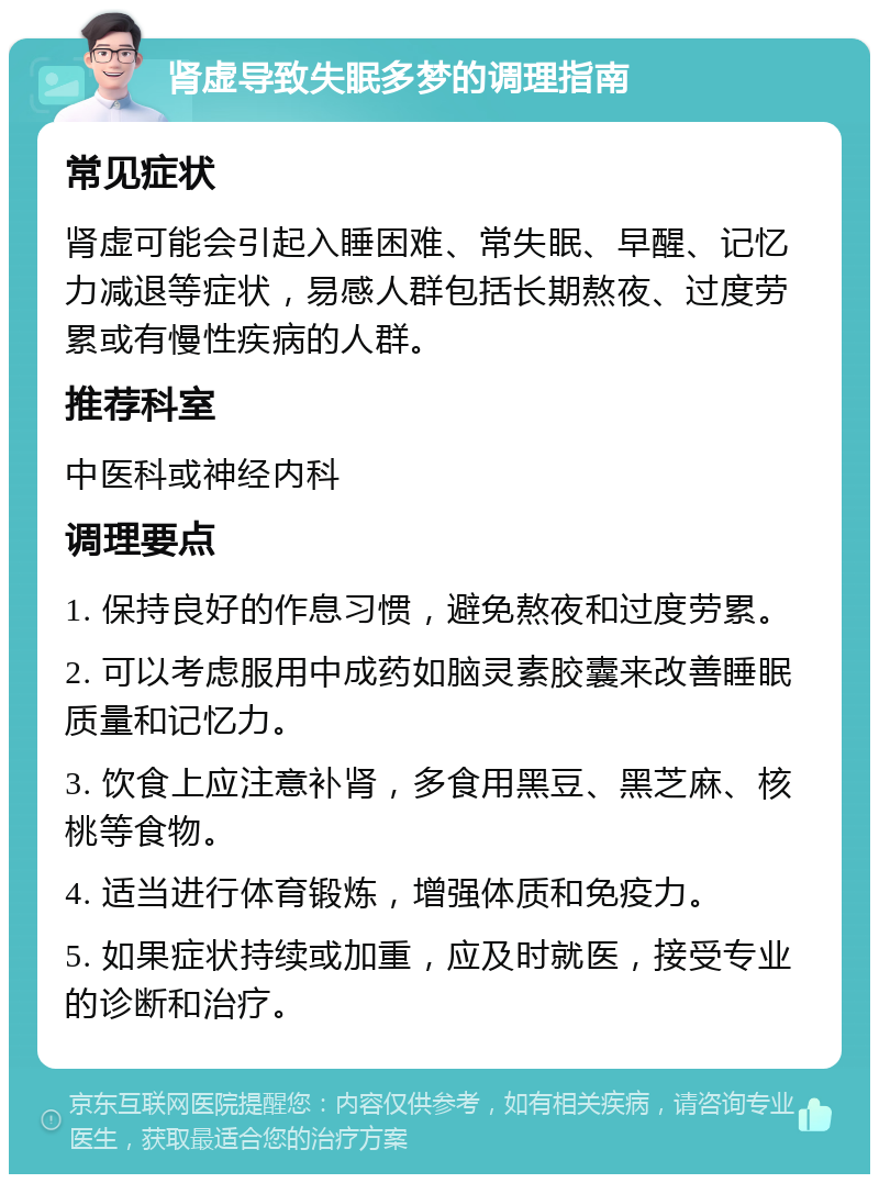 肾虚导致失眠多梦的调理指南 常见症状 肾虚可能会引起入睡困难、常失眠、早醒、记忆力减退等症状，易感人群包括长期熬夜、过度劳累或有慢性疾病的人群。 推荐科室 中医科或神经内科 调理要点 1. 保持良好的作息习惯，避免熬夜和过度劳累。 2. 可以考虑服用中成药如脑灵素胶囊来改善睡眠质量和记忆力。 3. 饮食上应注意补肾，多食用黑豆、黑芝麻、核桃等食物。 4. 适当进行体育锻炼，增强体质和免疫力。 5. 如果症状持续或加重，应及时就医，接受专业的诊断和治疗。