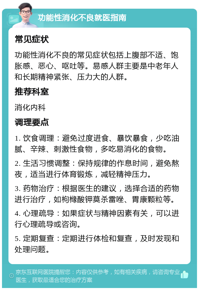 功能性消化不良就医指南 常见症状 功能性消化不良的常见症状包括上腹部不适、饱胀感、恶心、呕吐等。易感人群主要是中老年人和长期精神紧张、压力大的人群。 推荐科室 消化内科 调理要点 1. 饮食调理：避免过度进食、暴饮暴食，少吃油腻、辛辣、刺激性食物，多吃易消化的食物。 2. 生活习惯调整：保持规律的作息时间，避免熬夜，适当进行体育锻炼，减轻精神压力。 3. 药物治疗：根据医生的建议，选择合适的药物进行治疗，如枸橼酸钾莫杀雷唑、胃康颗粒等。 4. 心理疏导：如果症状与精神因素有关，可以进行心理疏导或咨询。 5. 定期复查：定期进行体检和复查，及时发现和处理问题。