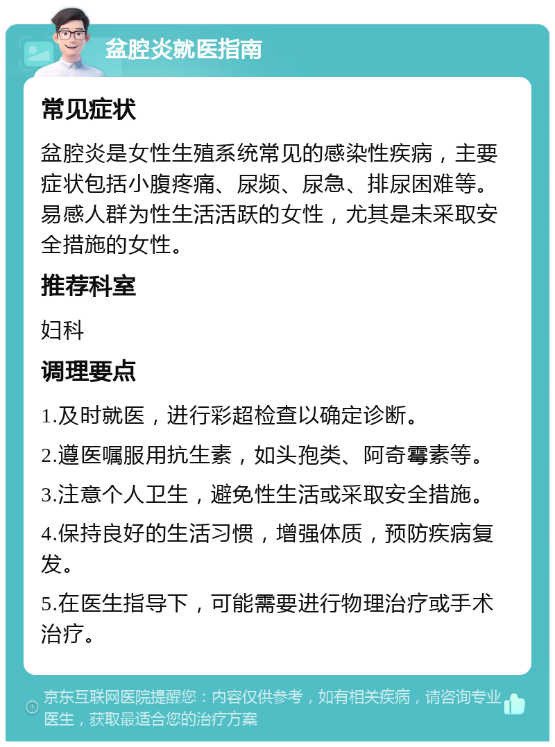 盆腔炎就医指南 常见症状 盆腔炎是女性生殖系统常见的感染性疾病，主要症状包括小腹疼痛、尿频、尿急、排尿困难等。易感人群为性生活活跃的女性，尤其是未采取安全措施的女性。 推荐科室 妇科 调理要点 1.及时就医，进行彩超检查以确定诊断。 2.遵医嘱服用抗生素，如头孢类、阿奇霉素等。 3.注意个人卫生，避免性生活或采取安全措施。 4.保持良好的生活习惯，增强体质，预防疾病复发。 5.在医生指导下，可能需要进行物理治疗或手术治疗。