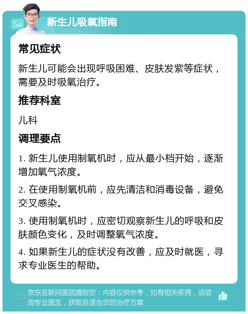 新生儿吸氧指南 常见症状 新生儿可能会出现呼吸困难、皮肤发紫等症状，需要及时吸氧治疗。 推荐科室 儿科 调理要点 1. 新生儿使用制氧机时，应从最小档开始，逐渐增加氧气浓度。 2. 在使用制氧机前，应先清洁和消毒设备，避免交叉感染。 3. 使用制氧机时，应密切观察新生儿的呼吸和皮肤颜色变化，及时调整氧气浓度。 4. 如果新生儿的症状没有改善，应及时就医，寻求专业医生的帮助。