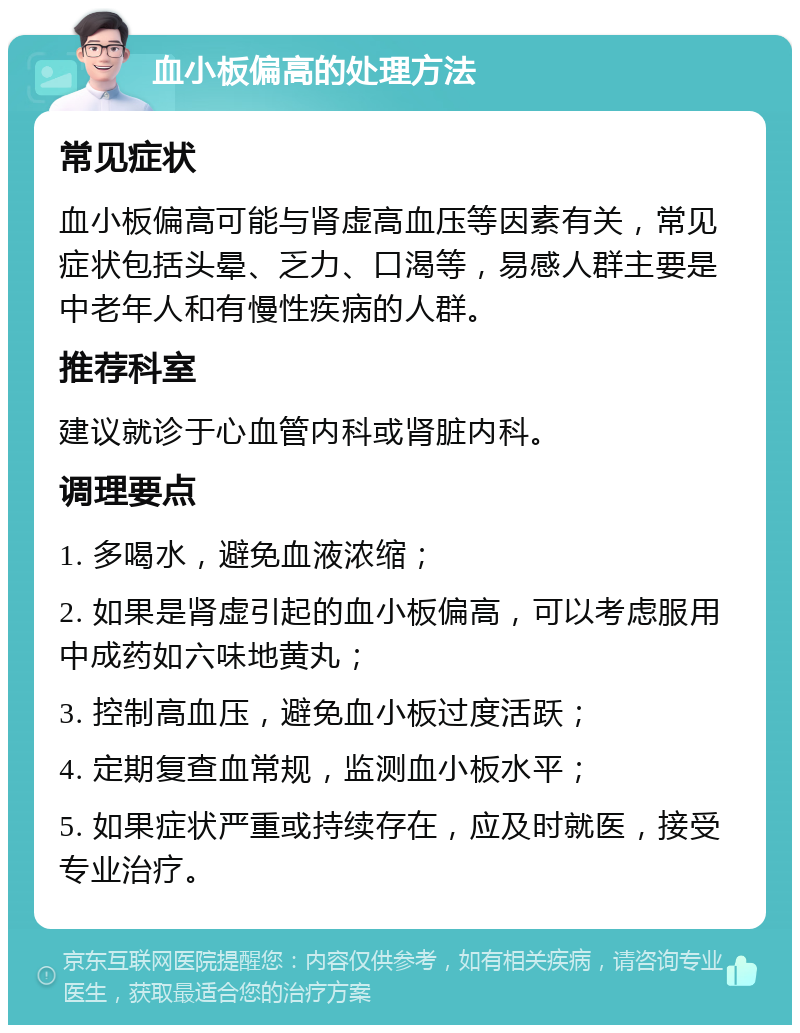 血小板偏高的处理方法 常见症状 血小板偏高可能与肾虚高血压等因素有关，常见症状包括头晕、乏力、口渴等，易感人群主要是中老年人和有慢性疾病的人群。 推荐科室 建议就诊于心血管内科或肾脏内科。 调理要点 1. 多喝水，避免血液浓缩； 2. 如果是肾虚引起的血小板偏高，可以考虑服用中成药如六味地黄丸； 3. 控制高血压，避免血小板过度活跃； 4. 定期复查血常规，监测血小板水平； 5. 如果症状严重或持续存在，应及时就医，接受专业治疗。