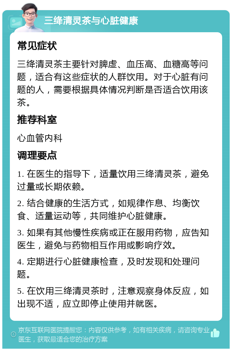 三绛清灵茶与心脏健康 常见症状 三绛清灵茶主要针对脾虚、血压高、血糖高等问题，适合有这些症状的人群饮用。对于心脏有问题的人，需要根据具体情况判断是否适合饮用该茶。 推荐科室 心血管内科 调理要点 1. 在医生的指导下，适量饮用三绛清灵茶，避免过量或长期依赖。 2. 结合健康的生活方式，如规律作息、均衡饮食、适量运动等，共同维护心脏健康。 3. 如果有其他慢性疾病或正在服用药物，应告知医生，避免与药物相互作用或影响疗效。 4. 定期进行心脏健康检查，及时发现和处理问题。 5. 在饮用三绛清灵茶时，注意观察身体反应，如出现不适，应立即停止使用并就医。