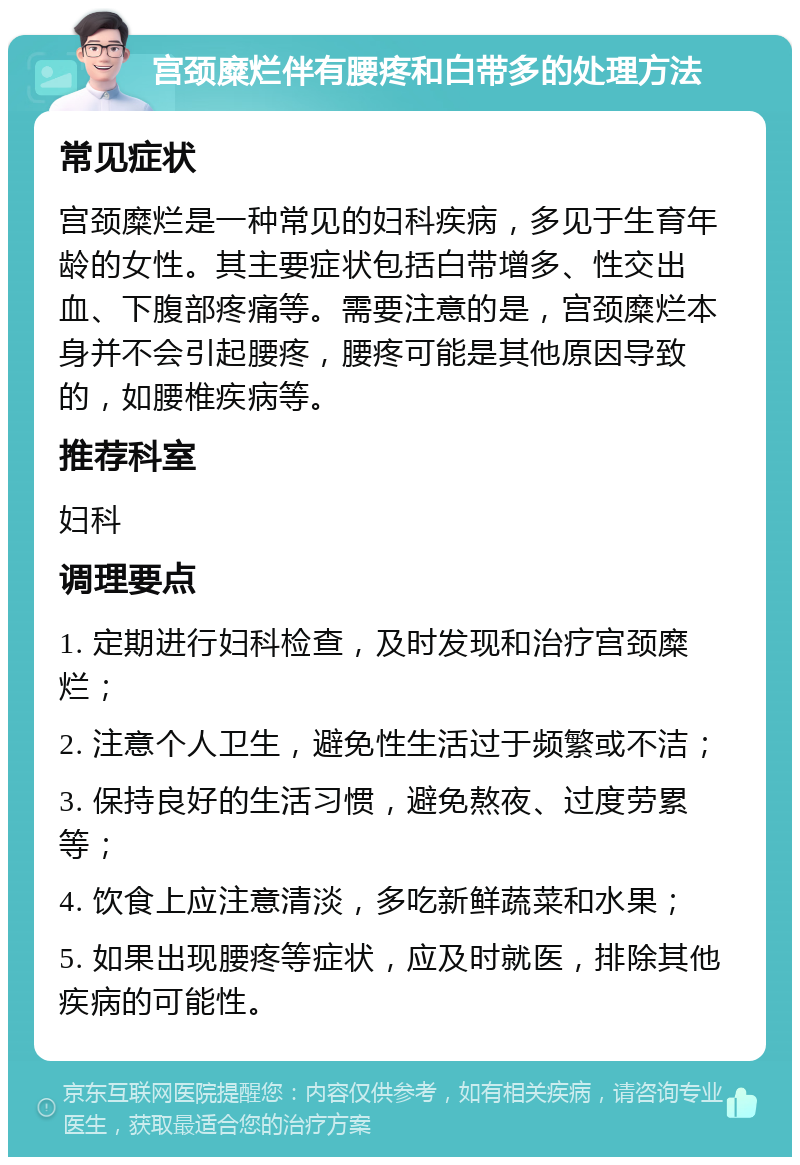 宫颈糜烂伴有腰疼和白带多的处理方法 常见症状 宫颈糜烂是一种常见的妇科疾病，多见于生育年龄的女性。其主要症状包括白带增多、性交出血、下腹部疼痛等。需要注意的是，宫颈糜烂本身并不会引起腰疼，腰疼可能是其他原因导致的，如腰椎疾病等。 推荐科室 妇科 调理要点 1. 定期进行妇科检查，及时发现和治疗宫颈糜烂； 2. 注意个人卫生，避免性生活过于频繁或不洁； 3. 保持良好的生活习惯，避免熬夜、过度劳累等； 4. 饮食上应注意清淡，多吃新鲜蔬菜和水果； 5. 如果出现腰疼等症状，应及时就医，排除其他疾病的可能性。