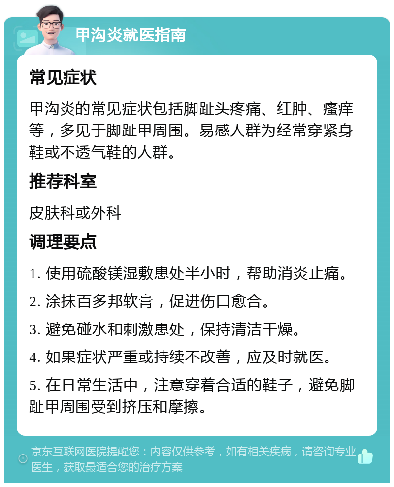 甲沟炎就医指南 常见症状 甲沟炎的常见症状包括脚趾头疼痛、红肿、瘙痒等，多见于脚趾甲周围。易感人群为经常穿紧身鞋或不透气鞋的人群。 推荐科室 皮肤科或外科 调理要点 1. 使用硫酸镁湿敷患处半小时，帮助消炎止痛。 2. 涂抹百多邦软膏，促进伤口愈合。 3. 避免碰水和刺激患处，保持清洁干燥。 4. 如果症状严重或持续不改善，应及时就医。 5. 在日常生活中，注意穿着合适的鞋子，避免脚趾甲周围受到挤压和摩擦。