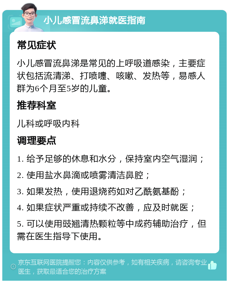 小儿感冒流鼻涕就医指南 常见症状 小儿感冒流鼻涕是常见的上呼吸道感染，主要症状包括流清涕、打喷嚏、咳嗽、发热等，易感人群为6个月至5岁的儿童。 推荐科室 儿科或呼吸内科 调理要点 1. 给予足够的休息和水分，保持室内空气湿润； 2. 使用盐水鼻滴或喷雾清洁鼻腔； 3. 如果发热，使用退烧药如对乙酰氨基酚； 4. 如果症状严重或持续不改善，应及时就医； 5. 可以使用豉翘清热颗粒等中成药辅助治疗，但需在医生指导下使用。