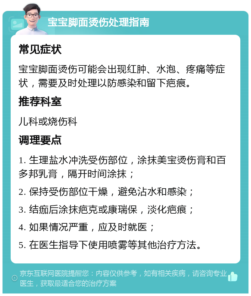 宝宝脚面烫伤处理指南 常见症状 宝宝脚面烫伤可能会出现红肿、水泡、疼痛等症状，需要及时处理以防感染和留下疤痕。 推荐科室 儿科或烧伤科 调理要点 1. 生理盐水冲洗受伤部位，涂抹美宝烫伤膏和百多邦乳膏，隔开时间涂抹； 2. 保持受伤部位干燥，避免沾水和感染； 3. 结痂后涂抹疤克或康瑞保，淡化疤痕； 4. 如果情况严重，应及时就医； 5. 在医生指导下使用喷雾等其他治疗方法。