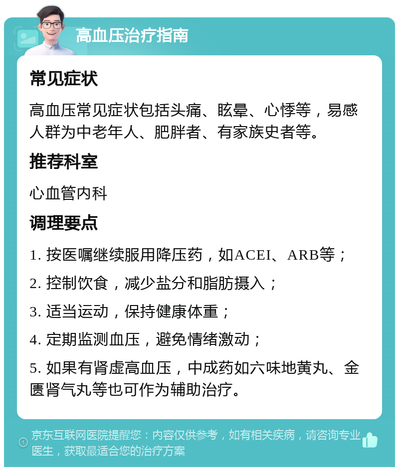 高血压治疗指南 常见症状 高血压常见症状包括头痛、眩晕、心悸等，易感人群为中老年人、肥胖者、有家族史者等。 推荐科室 心血管内科 调理要点 1. 按医嘱继续服用降压药，如ACEI、ARB等； 2. 控制饮食，减少盐分和脂肪摄入； 3. 适当运动，保持健康体重； 4. 定期监测血压，避免情绪激动； 5. 如果有肾虚高血压，中成药如六味地黄丸、金匮肾气丸等也可作为辅助治疗。