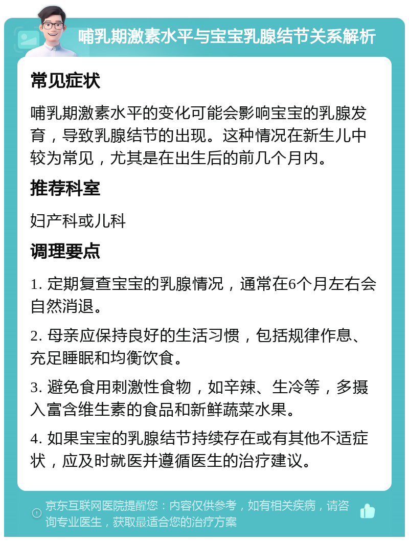 哺乳期激素水平与宝宝乳腺结节关系解析 常见症状 哺乳期激素水平的变化可能会影响宝宝的乳腺发育，导致乳腺结节的出现。这种情况在新生儿中较为常见，尤其是在出生后的前几个月内。 推荐科室 妇产科或儿科 调理要点 1. 定期复查宝宝的乳腺情况，通常在6个月左右会自然消退。 2. 母亲应保持良好的生活习惯，包括规律作息、充足睡眠和均衡饮食。 3. 避免食用刺激性食物，如辛辣、生冷等，多摄入富含维生素的食品和新鲜蔬菜水果。 4. 如果宝宝的乳腺结节持续存在或有其他不适症状，应及时就医并遵循医生的治疗建议。