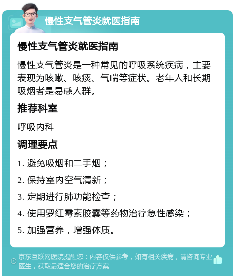 慢性支气管炎就医指南 慢性支气管炎就医指南 慢性支气管炎是一种常见的呼吸系统疾病，主要表现为咳嗽、咳痰、气喘等症状。老年人和长期吸烟者是易感人群。 推荐科室 呼吸内科 调理要点 1. 避免吸烟和二手烟； 2. 保持室内空气清新； 3. 定期进行肺功能检查； 4. 使用罗红霉素胶囊等药物治疗急性感染； 5. 加强营养，增强体质。