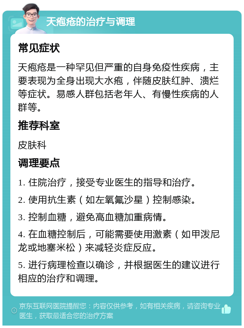 天疱疮的治疗与调理 常见症状 天疱疮是一种罕见但严重的自身免疫性疾病，主要表现为全身出现大水疱，伴随皮肤红肿、溃烂等症状。易感人群包括老年人、有慢性疾病的人群等。 推荐科室 皮肤科 调理要点 1. 住院治疗，接受专业医生的指导和治疗。 2. 使用抗生素（如左氧氟沙星）控制感染。 3. 控制血糖，避免高血糖加重病情。 4. 在血糖控制后，可能需要使用激素（如甲泼尼龙或地塞米松）来减轻炎症反应。 5. 进行病理检查以确诊，并根据医生的建议进行相应的治疗和调理。