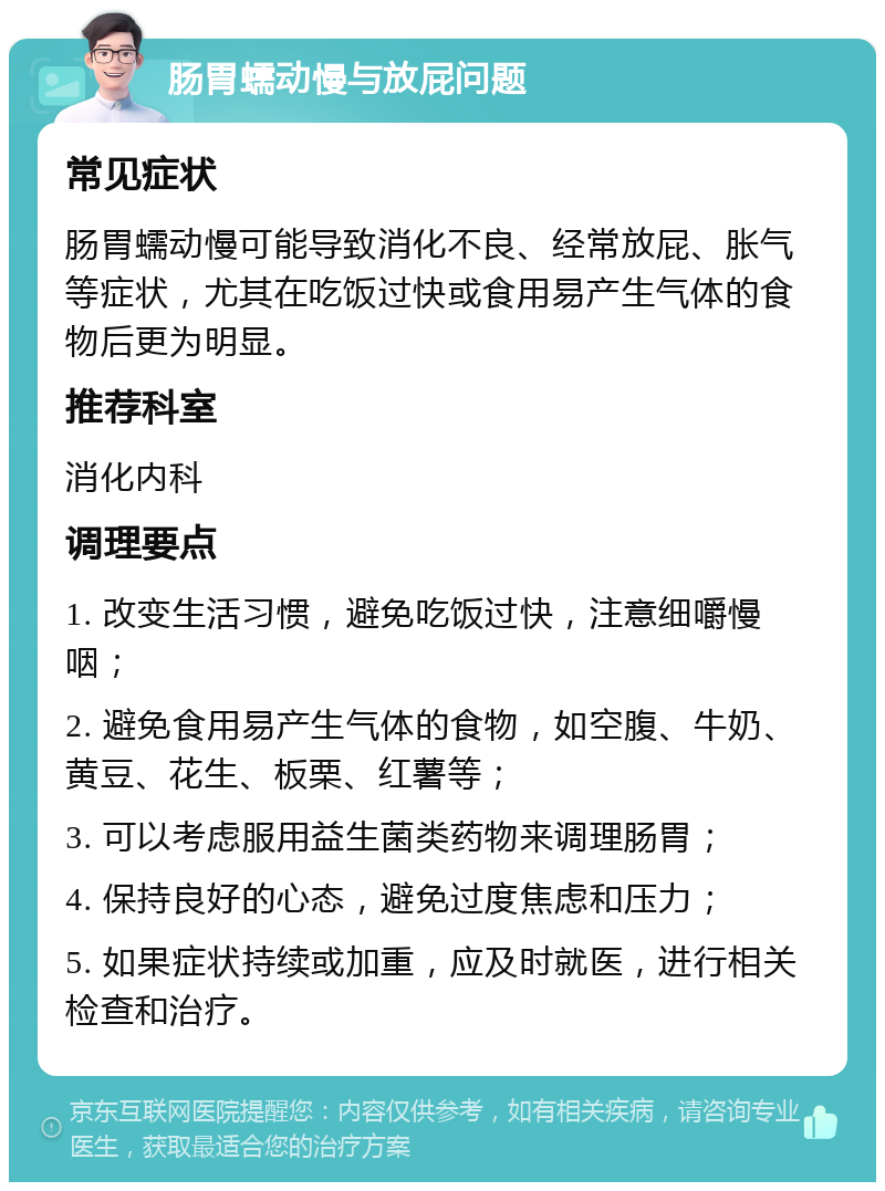 肠胃蠕动慢与放屁问题 常见症状 肠胃蠕动慢可能导致消化不良、经常放屁、胀气等症状，尤其在吃饭过快或食用易产生气体的食物后更为明显。 推荐科室 消化内科 调理要点 1. 改变生活习惯，避免吃饭过快，注意细嚼慢咽； 2. 避免食用易产生气体的食物，如空腹、牛奶、黄豆、花生、板栗、红薯等； 3. 可以考虑服用益生菌类药物来调理肠胃； 4. 保持良好的心态，避免过度焦虑和压力； 5. 如果症状持续或加重，应及时就医，进行相关检查和治疗。