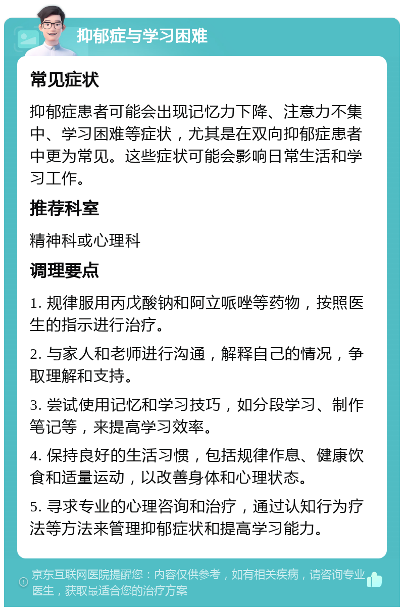 抑郁症与学习困难 常见症状 抑郁症患者可能会出现记忆力下降、注意力不集中、学习困难等症状，尤其是在双向抑郁症患者中更为常见。这些症状可能会影响日常生活和学习工作。 推荐科室 精神科或心理科 调理要点 1. 规律服用丙戊酸钠和阿立哌唑等药物，按照医生的指示进行治疗。 2. 与家人和老师进行沟通，解释自己的情况，争取理解和支持。 3. 尝试使用记忆和学习技巧，如分段学习、制作笔记等，来提高学习效率。 4. 保持良好的生活习惯，包括规律作息、健康饮食和适量运动，以改善身体和心理状态。 5. 寻求专业的心理咨询和治疗，通过认知行为疗法等方法来管理抑郁症状和提高学习能力。