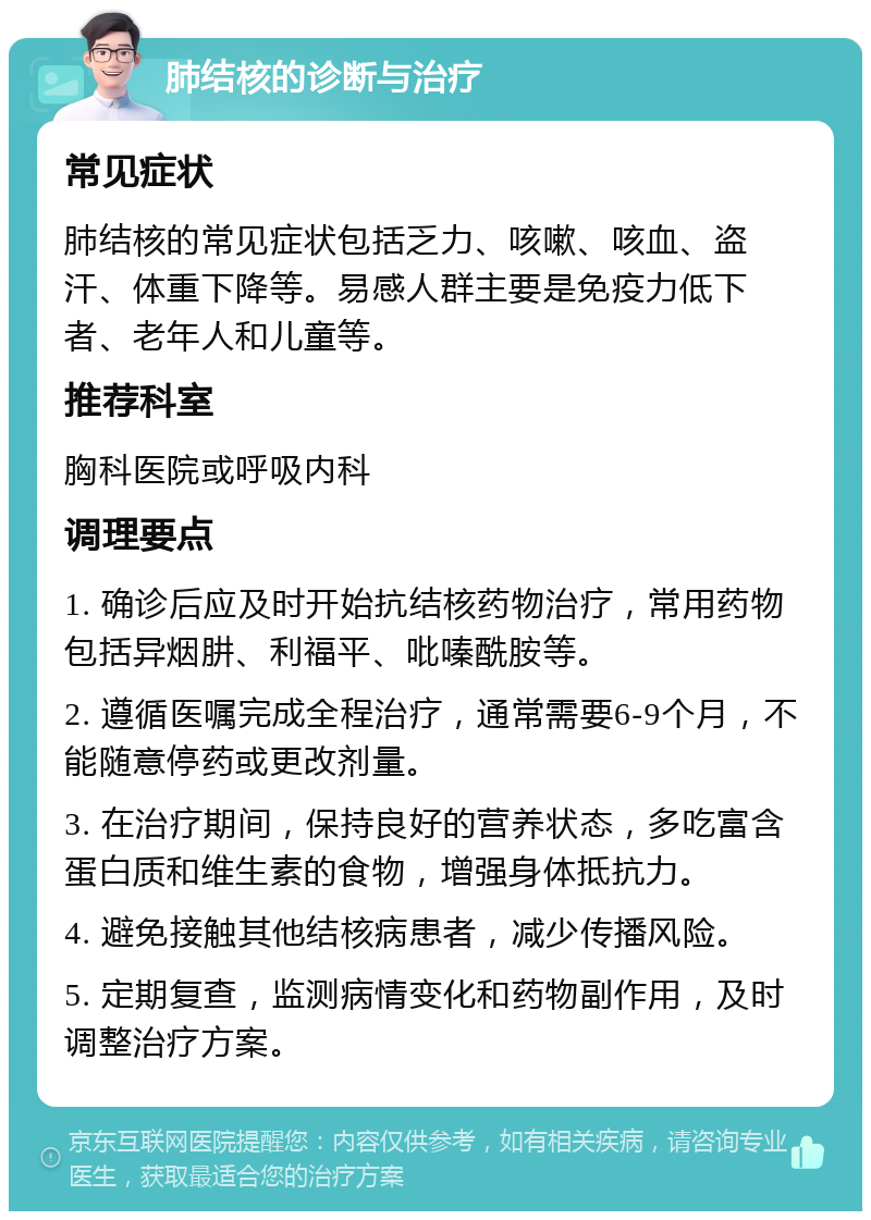 肺结核的诊断与治疗 常见症状 肺结核的常见症状包括乏力、咳嗽、咳血、盗汗、体重下降等。易感人群主要是免疫力低下者、老年人和儿童等。 推荐科室 胸科医院或呼吸内科 调理要点 1. 确诊后应及时开始抗结核药物治疗，常用药物包括异烟肼、利福平、吡嗪酰胺等。 2. 遵循医嘱完成全程治疗，通常需要6-9个月，不能随意停药或更改剂量。 3. 在治疗期间，保持良好的营养状态，多吃富含蛋白质和维生素的食物，增强身体抵抗力。 4. 避免接触其他结核病患者，减少传播风险。 5. 定期复查，监测病情变化和药物副作用，及时调整治疗方案。