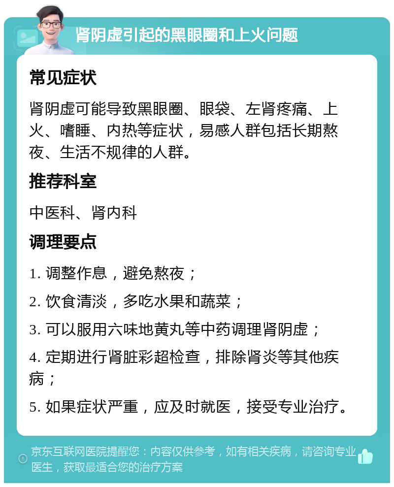 肾阴虚引起的黑眼圈和上火问题 常见症状 肾阴虚可能导致黑眼圈、眼袋、左肾疼痛、上火、嗜睡、内热等症状，易感人群包括长期熬夜、生活不规律的人群。 推荐科室 中医科、肾内科 调理要点 1. 调整作息，避免熬夜； 2. 饮食清淡，多吃水果和蔬菜； 3. 可以服用六味地黄丸等中药调理肾阴虚； 4. 定期进行肾脏彩超检查，排除肾炎等其他疾病； 5. 如果症状严重，应及时就医，接受专业治疗。