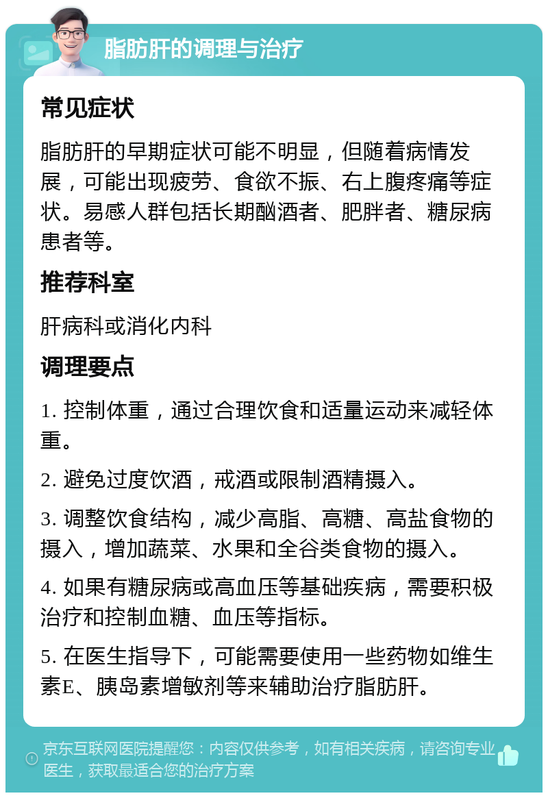 脂肪肝的调理与治疗 常见症状 脂肪肝的早期症状可能不明显，但随着病情发展，可能出现疲劳、食欲不振、右上腹疼痛等症状。易感人群包括长期酗酒者、肥胖者、糖尿病患者等。 推荐科室 肝病科或消化内科 调理要点 1. 控制体重，通过合理饮食和适量运动来减轻体重。 2. 避免过度饮酒，戒酒或限制酒精摄入。 3. 调整饮食结构，减少高脂、高糖、高盐食物的摄入，增加蔬菜、水果和全谷类食物的摄入。 4. 如果有糖尿病或高血压等基础疾病，需要积极治疗和控制血糖、血压等指标。 5. 在医生指导下，可能需要使用一些药物如维生素E、胰岛素增敏剂等来辅助治疗脂肪肝。