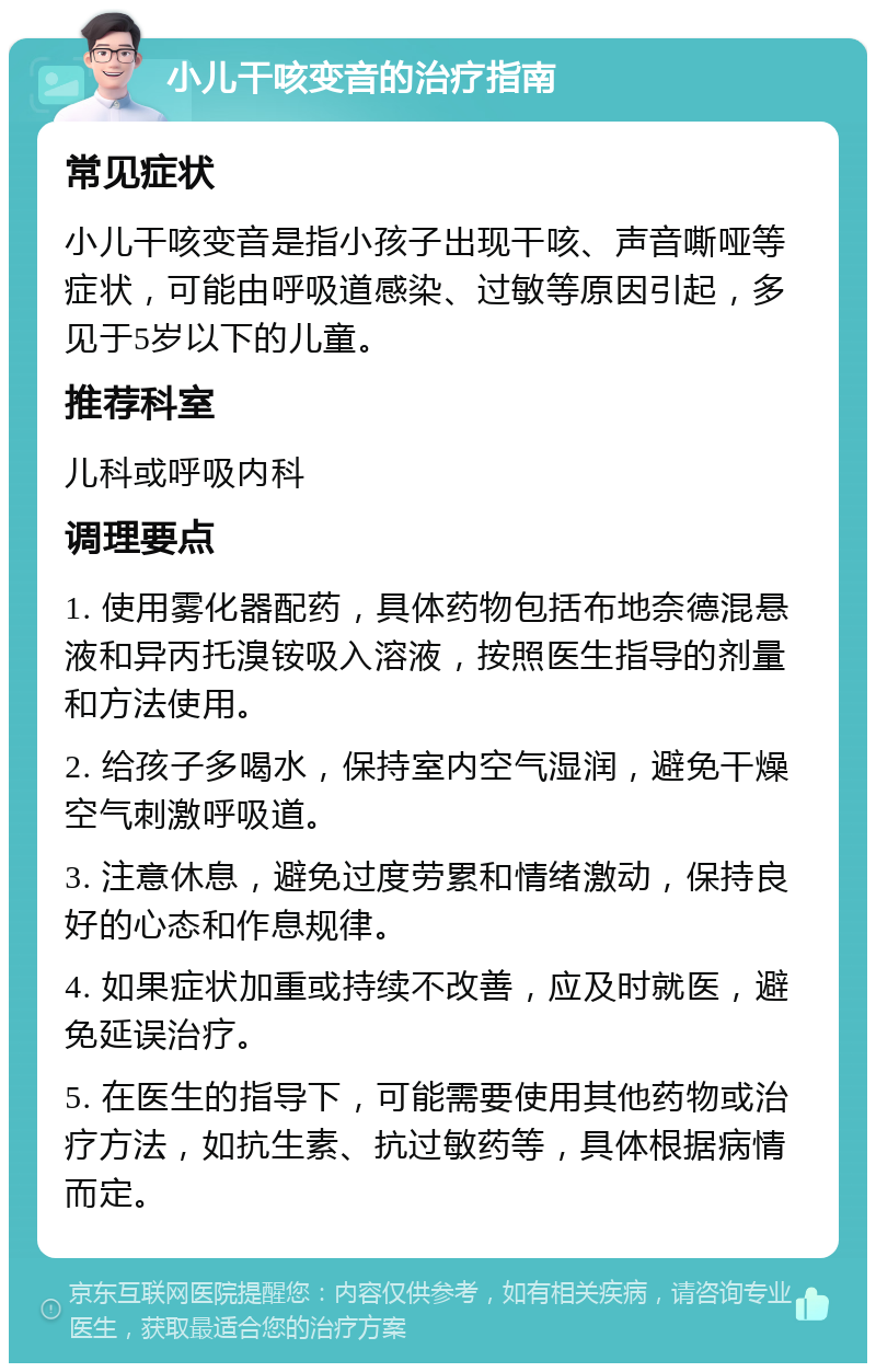 小儿干咳变音的治疗指南 常见症状 小儿干咳变音是指小孩子出现干咳、声音嘶哑等症状，可能由呼吸道感染、过敏等原因引起，多见于5岁以下的儿童。 推荐科室 儿科或呼吸内科 调理要点 1. 使用雾化器配药，具体药物包括布地奈德混悬液和异丙托溴铵吸入溶液，按照医生指导的剂量和方法使用。 2. 给孩子多喝水，保持室内空气湿润，避免干燥空气刺激呼吸道。 3. 注意休息，避免过度劳累和情绪激动，保持良好的心态和作息规律。 4. 如果症状加重或持续不改善，应及时就医，避免延误治疗。 5. 在医生的指导下，可能需要使用其他药物或治疗方法，如抗生素、抗过敏药等，具体根据病情而定。