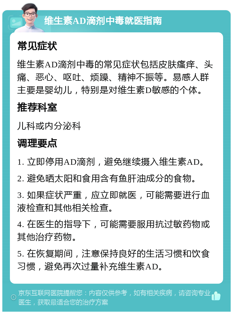 维生素AD滴剂中毒就医指南 常见症状 维生素AD滴剂中毒的常见症状包括皮肤瘙痒、头痛、恶心、呕吐、烦躁、精神不振等。易感人群主要是婴幼儿，特别是对维生素D敏感的个体。 推荐科室 儿科或内分泌科 调理要点 1. 立即停用AD滴剂，避免继续摄入维生素AD。 2. 避免晒太阳和食用含有鱼肝油成分的食物。 3. 如果症状严重，应立即就医，可能需要进行血液检查和其他相关检查。 4. 在医生的指导下，可能需要服用抗过敏药物或其他治疗药物。 5. 在恢复期间，注意保持良好的生活习惯和饮食习惯，避免再次过量补充维生素AD。