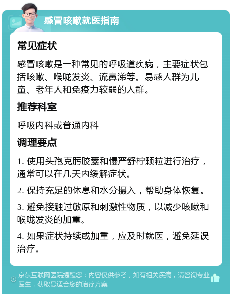 感冒咳嗽就医指南 常见症状 感冒咳嗽是一种常见的呼吸道疾病，主要症状包括咳嗽、喉咙发炎、流鼻涕等。易感人群为儿童、老年人和免疫力较弱的人群。 推荐科室 呼吸内科或普通内科 调理要点 1. 使用头孢克肟胶囊和慢严舒柠颗粒进行治疗，通常可以在几天内缓解症状。 2. 保持充足的休息和水分摄入，帮助身体恢复。 3. 避免接触过敏原和刺激性物质，以减少咳嗽和喉咙发炎的加重。 4. 如果症状持续或加重，应及时就医，避免延误治疗。