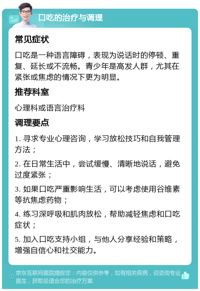 口吃的治疗与调理 常见症状 口吃是一种语言障碍，表现为说话时的停顿、重复、延长或不流畅。青少年是高发人群，尤其在紧张或焦虑的情况下更为明显。 推荐科室 心理科或语言治疗科 调理要点 1. 寻求专业心理咨询，学习放松技巧和自我管理方法； 2. 在日常生活中，尝试缓慢、清晰地说话，避免过度紧张； 3. 如果口吃严重影响生活，可以考虑使用谷维素等抗焦虑药物； 4. 练习深呼吸和肌肉放松，帮助减轻焦虑和口吃症状； 5. 加入口吃支持小组，与他人分享经验和策略，增强自信心和社交能力。