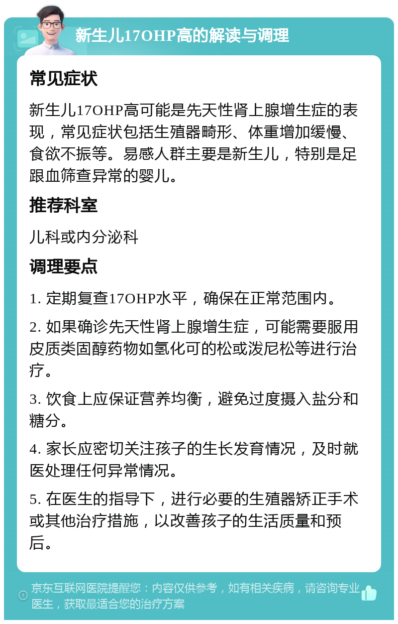 新生儿17OHP高的解读与调理 常见症状 新生儿17OHP高可能是先天性肾上腺增生症的表现，常见症状包括生殖器畸形、体重增加缓慢、食欲不振等。易感人群主要是新生儿，特别是足跟血筛查异常的婴儿。 推荐科室 儿科或内分泌科 调理要点 1. 定期复查17OHP水平，确保在正常范围内。 2. 如果确诊先天性肾上腺增生症，可能需要服用皮质类固醇药物如氢化可的松或泼尼松等进行治疗。 3. 饮食上应保证营养均衡，避免过度摄入盐分和糖分。 4. 家长应密切关注孩子的生长发育情况，及时就医处理任何异常情况。 5. 在医生的指导下，进行必要的生殖器矫正手术或其他治疗措施，以改善孩子的生活质量和预后。