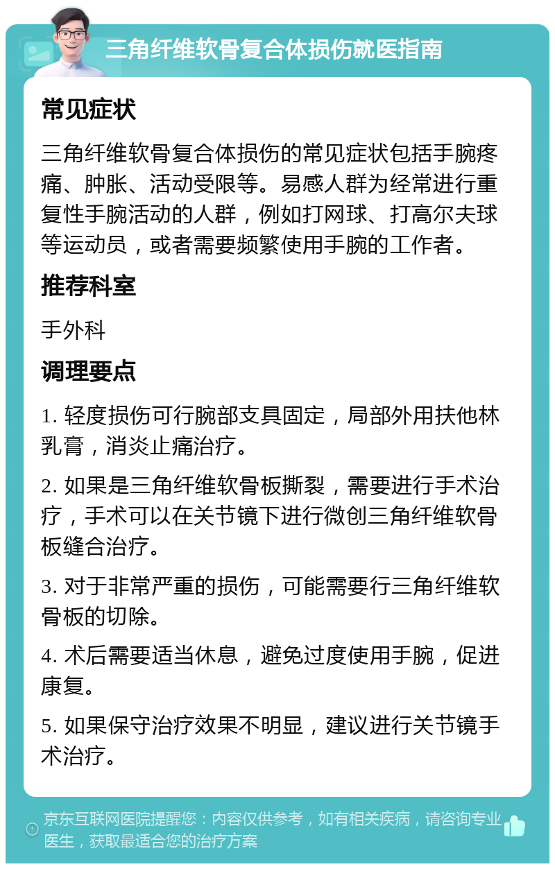 三角纤维软骨复合体损伤就医指南 常见症状 三角纤维软骨复合体损伤的常见症状包括手腕疼痛、肿胀、活动受限等。易感人群为经常进行重复性手腕活动的人群，例如打网球、打高尔夫球等运动员，或者需要频繁使用手腕的工作者。 推荐科室 手外科 调理要点 1. 轻度损伤可行腕部支具固定，局部外用扶他林乳膏，消炎止痛治疗。 2. 如果是三角纤维软骨板撕裂，需要进行手术治疗，手术可以在关节镜下进行微创三角纤维软骨板缝合治疗。 3. 对于非常严重的损伤，可能需要行三角纤维软骨板的切除。 4. 术后需要适当休息，避免过度使用手腕，促进康复。 5. 如果保守治疗效果不明显，建议进行关节镜手术治疗。