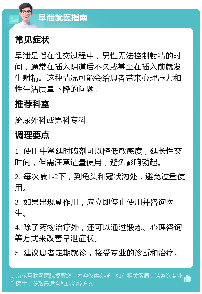 早泄就医指南 常见症状 早泄是指在性交过程中，男性无法控制射精的时间，通常在插入阴道后不久或甚至在插入前就发生射精。这种情况可能会给患者带来心理压力和性生活质量下降的问题。 推荐科室 泌尿外科或男科专科 调理要点 1. 使用牛鲨延时喷剂可以降低敏感度，延长性交时间，但需注意适量使用，避免影响勃起。 2. 每次喷1-2下，到龟头和冠状沟处，避免过量使用。 3. 如果出现副作用，应立即停止使用并咨询医生。 4. 除了药物治疗外，还可以通过锻炼、心理咨询等方式来改善早泄症状。 5. 建议患者定期就诊，接受专业的诊断和治疗。