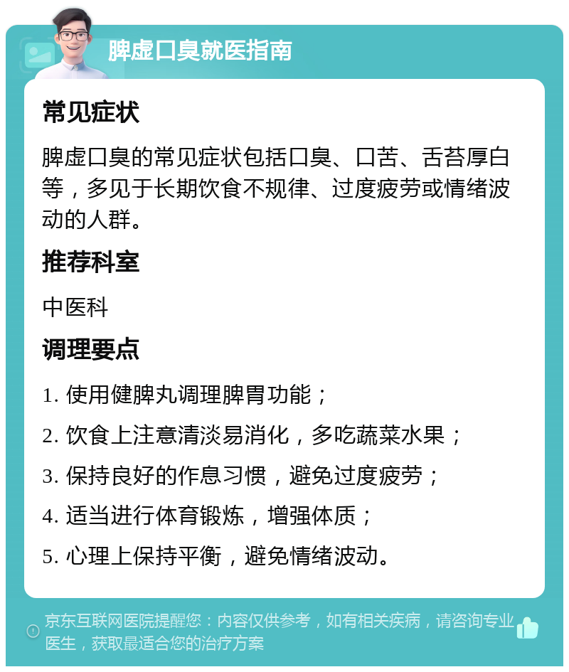 脾虚口臭就医指南 常见症状 脾虚口臭的常见症状包括口臭、口苦、舌苔厚白等，多见于长期饮食不规律、过度疲劳或情绪波动的人群。 推荐科室 中医科 调理要点 1. 使用健脾丸调理脾胃功能； 2. 饮食上注意清淡易消化，多吃蔬菜水果； 3. 保持良好的作息习惯，避免过度疲劳； 4. 适当进行体育锻炼，增强体质； 5. 心理上保持平衡，避免情绪波动。