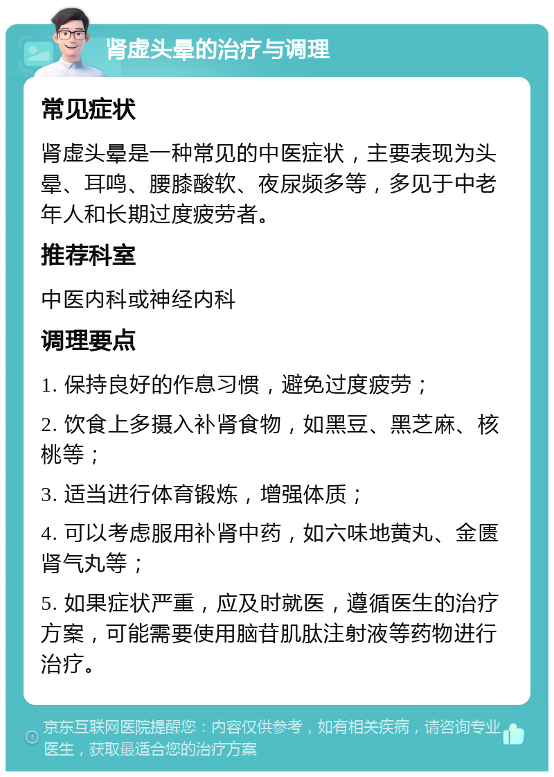 肾虚头晕的治疗与调理 常见症状 肾虚头晕是一种常见的中医症状，主要表现为头晕、耳鸣、腰膝酸软、夜尿频多等，多见于中老年人和长期过度疲劳者。 推荐科室 中医内科或神经内科 调理要点 1. 保持良好的作息习惯，避免过度疲劳； 2. 饮食上多摄入补肾食物，如黑豆、黑芝麻、核桃等； 3. 适当进行体育锻炼，增强体质； 4. 可以考虑服用补肾中药，如六味地黄丸、金匮肾气丸等； 5. 如果症状严重，应及时就医，遵循医生的治疗方案，可能需要使用脑苷肌肽注射液等药物进行治疗。