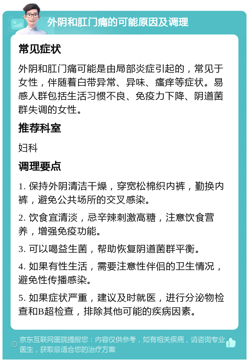 外阴和肛门痛的可能原因及调理 常见症状 外阴和肛门痛可能是由局部炎症引起的，常见于女性，伴随着白带异常、异味、瘙痒等症状。易感人群包括生活习惯不良、免疫力下降、阴道菌群失调的女性。 推荐科室 妇科 调理要点 1. 保持外阴清洁干燥，穿宽松棉织内裤，勤换内裤，避免公共场所的交叉感染。 2. 饮食宜清淡，忌辛辣刺激高糖，注意饮食营养，增强免疫功能。 3. 可以喝益生菌，帮助恢复阴道菌群平衡。 4. 如果有性生活，需要注意性伴侣的卫生情况，避免性传播感染。 5. 如果症状严重，建议及时就医，进行分泌物检查和B超检查，排除其他可能的疾病因素。